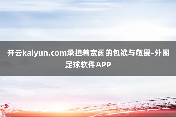 开云kaiyun.com承担着宽阔的包袱与敬畏-外围足球软件APP