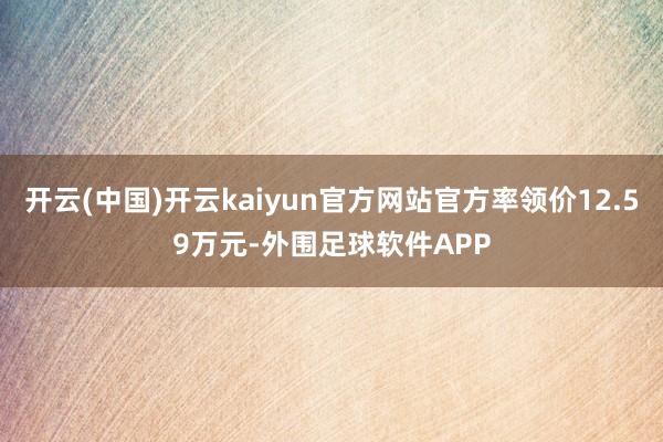 开云(中国)开云kaiyun官方网站官方率领价12.59万元-外围足球软件APP
