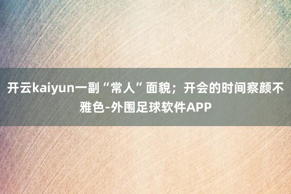 开云kaiyun一副“常人”面貌；开会的时间察颜不雅色-外围足球软件APP