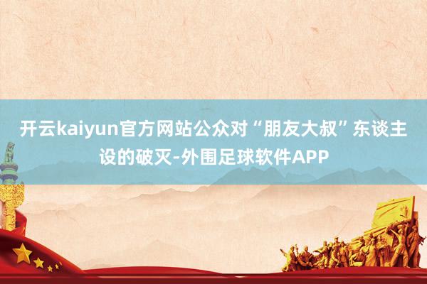 开云kaiyun官方网站公众对“朋友大叔”东谈主设的破灭-外围足球软件APP