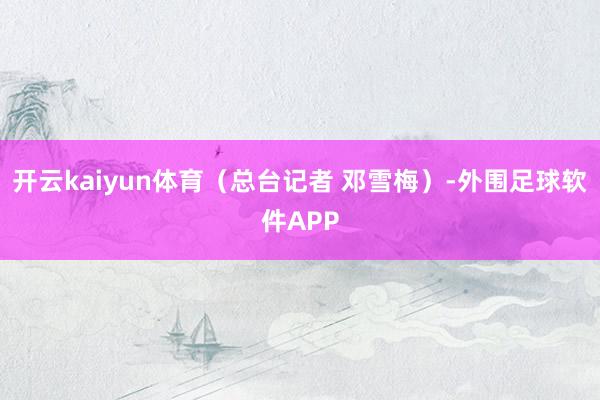 开云kaiyun体育（总台记者 邓雪梅）-外围足球软件APP