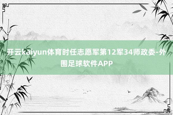 开云kaiyun体育时任志愿军第12军34师政委-外围足球软件APP
