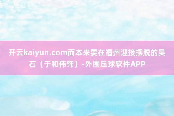 开云kaiyun.com而本来要在福州迎接摆脱的吴石（于和伟饰）-外围足球软件APP