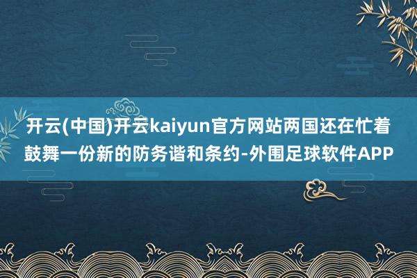 开云(中国)开云kaiyun官方网站两国还在忙着鼓舞一份新的防务谐和条约-外围足球软件APP