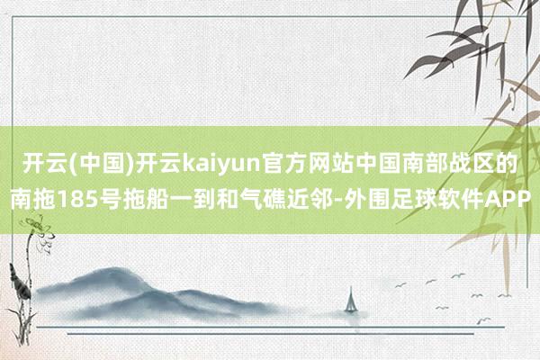 开云(中国)开云kaiyun官方网站中国南部战区的南拖185号拖船一到和气礁近邻-外围足球软件APP