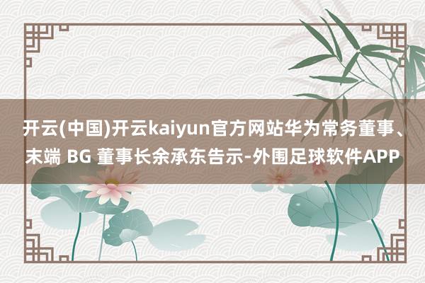 开云(中国)开云kaiyun官方网站华为常务董事、末端 BG 董事长余承东告示-外围足球软件APP