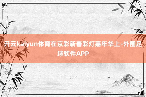 开云kaiyun体育在京彩新春彩灯嘉年华上-外围足球软件APP