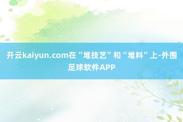 开云kaiyun.com在“堆技艺”和“堆料”上-外围足球软件APP
