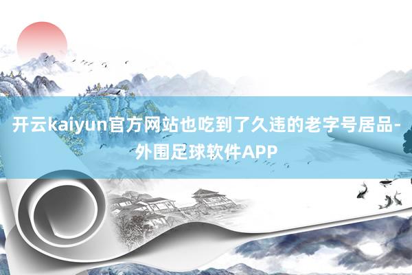 开云kaiyun官方网站也吃到了久违的老字号居品-外围足球软件APP