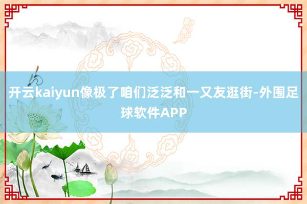 开云kaiyun像极了咱们泛泛和一又友逛街-外围足球软件APP