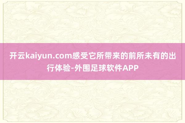 开云kaiyun.com感受它所带来的前所未有的出行体验-外围足球软件APP