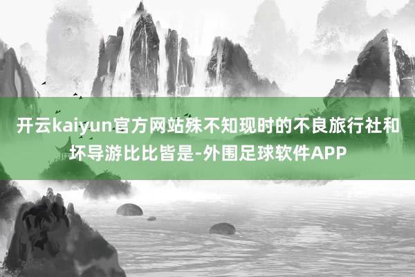 开云kaiyun官方网站殊不知现时的不良旅行社和坏导游比比皆是-外围足球软件APP