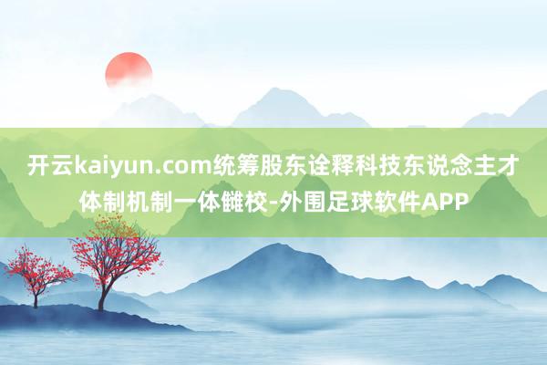 开云kaiyun.com统筹股东诠释科技东说念主才体制机制一体雠校-外围足球软件APP