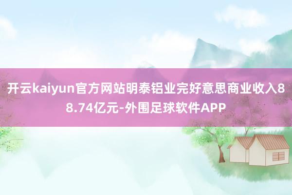 开云kaiyun官方网站明泰铝业完好意思商业收入88.74亿元-外围足球软件APP