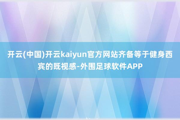 开云(中国)开云kaiyun官方网站齐备等于健身西宾的既视感-外围足球软件APP