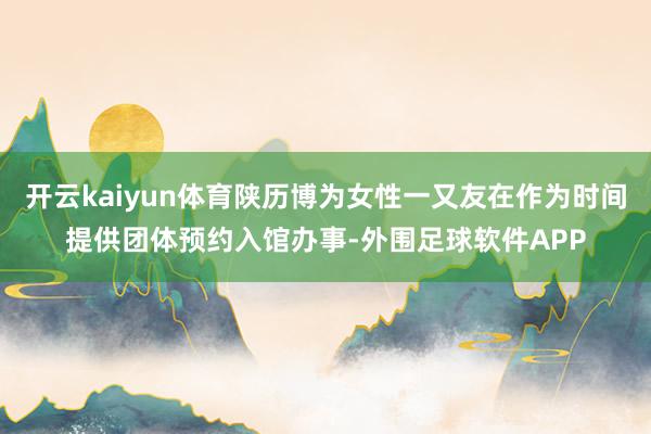 开云kaiyun体育陕历博为女性一又友在作为时间提供团体预约入馆办事-外围足球软件APP