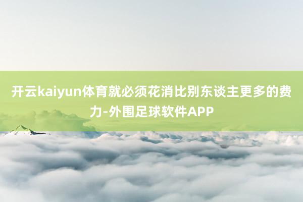 开云kaiyun体育就必须花消比别东谈主更多的费力-外围足球软件APP