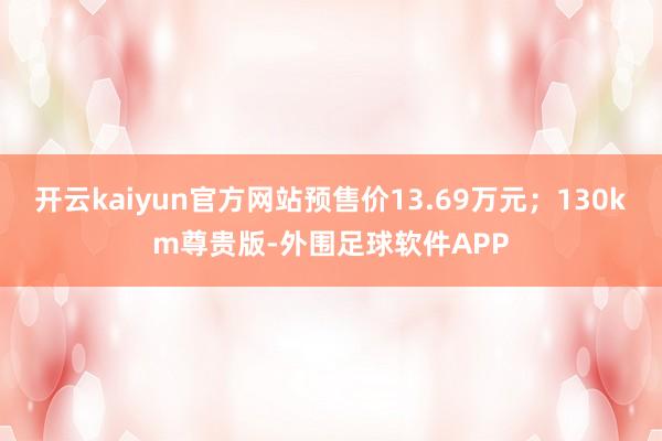 开云kaiyun官方网站预售价13.69万元；130km尊贵版-外围足球软件APP