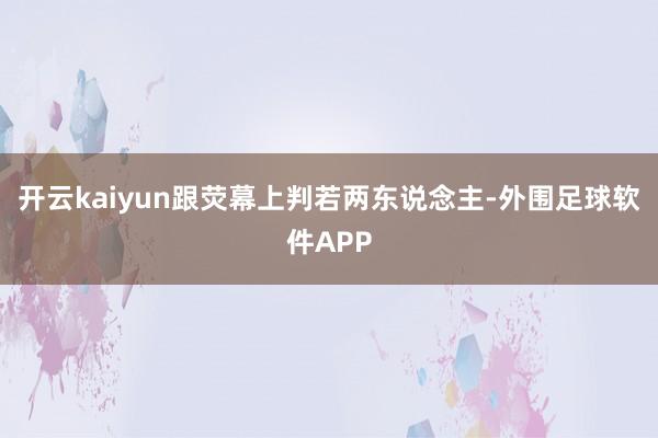 开云kaiyun跟荧幕上判若两东说念主-外围足球软件APP