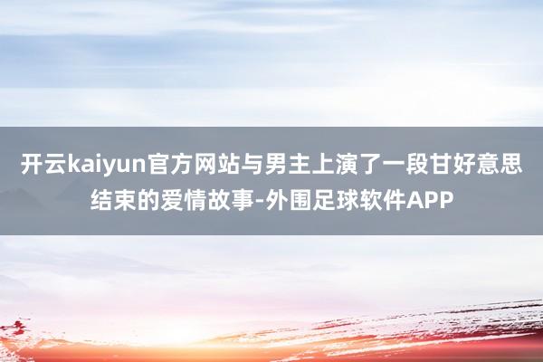开云kaiyun官方网站与男主上演了一段甘好意思结束的爱情故事-外围足球软件APP