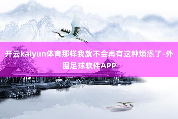 开云kaiyun体育那样我就不会再有这种烦懑了-外围足球软件APP