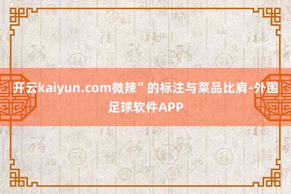 开云kaiyun.com微辣”的标注与菜品比肩-外围足球软件APP