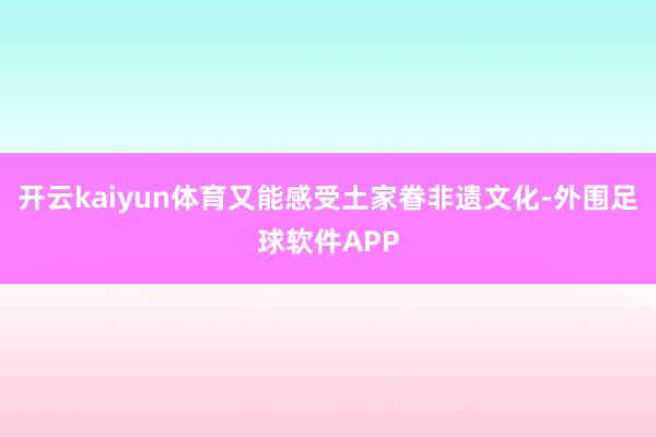 开云kaiyun体育又能感受土家眷非遗文化-外围足球软件APP