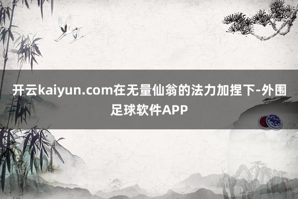 开云kaiyun.com在无量仙翁的法力加捏下-外围足球软件APP