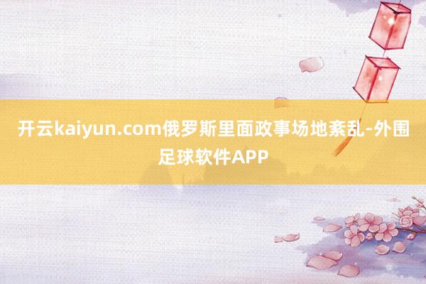 开云kaiyun.com俄罗斯里面政事场地紊乱-外围足球软件APP