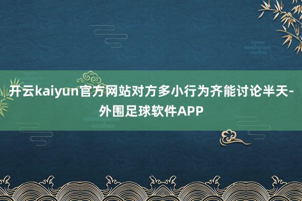 开云kaiyun官方网站对方多小行为齐能讨论半天-外围足球软件APP