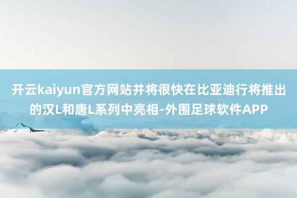 开云kaiyun官方网站并将很快在比亚迪行将推出的汉L和唐L系列中亮相-外围足球软件APP