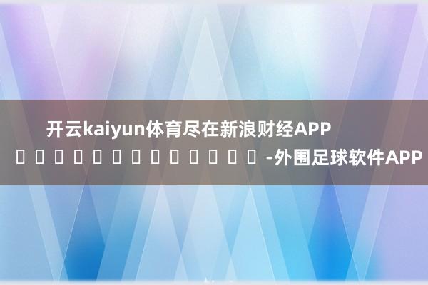 开云kaiyun体育尽在新浪财经APP            													-外围足球软件APP