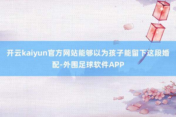 开云kaiyun官方网站能够以为孩子能留下这段婚配-外围足球软件APP