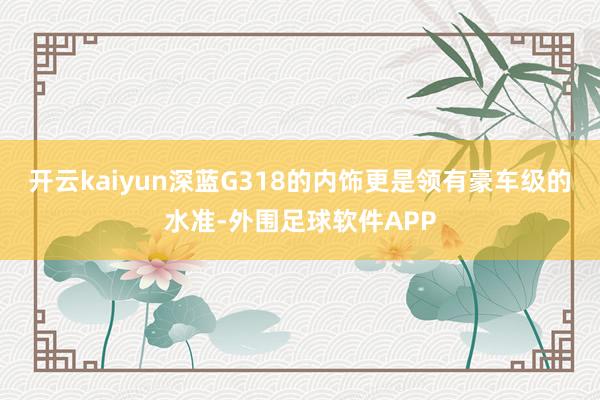 开云kaiyun深蓝G318的内饰更是领有豪车级的水准-外围足球软件APP