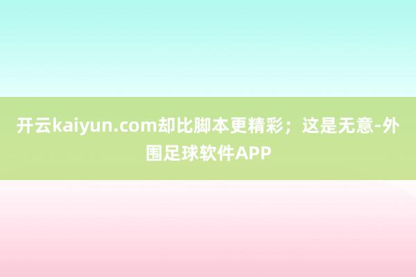 开云kaiyun.com却比脚本更精彩;这是无意-外围足球软件APP