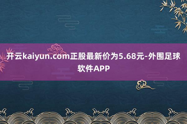 开云kaiyun.com正股最新价为5.68元-外围足球软件APP