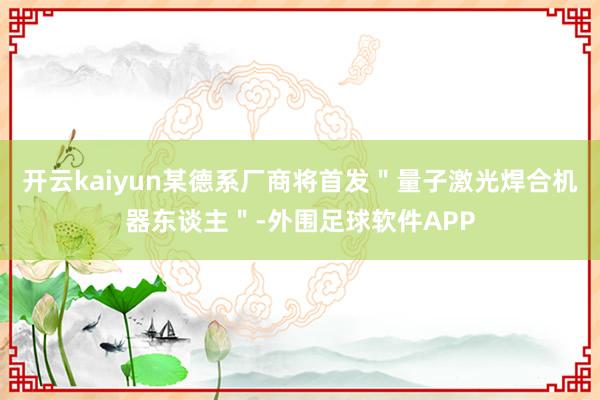 开云kaiyun某德系厂商将首发＂量子激光焊合机器东谈主＂-外围足球软件APP