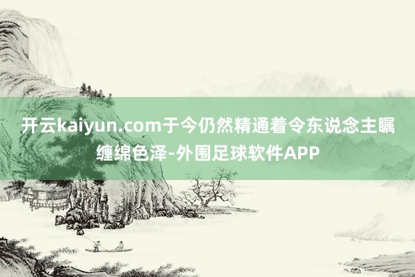 开云kaiyun.com于今仍然精通着令东说念主瞩缠绵色泽-外围足球软件APP