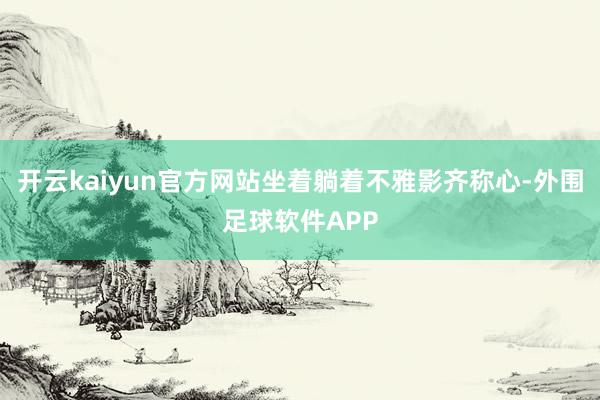 开云kaiyun官方网站坐着躺着不雅影齐称心-外围足球软件APP