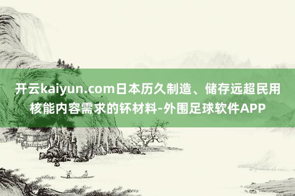 开云kaiyun.com日本历久制造、储存远超民用核能内容需求的钚材料-外围足球软件APP