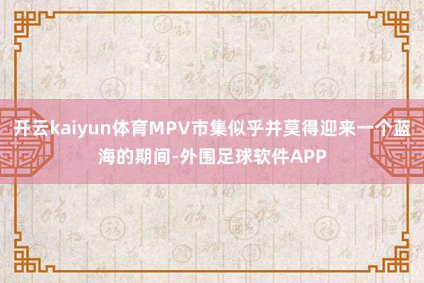 开云kaiyun体育MPV市集似乎并莫得迎来一个蓝海的期间-外围足球软件APP