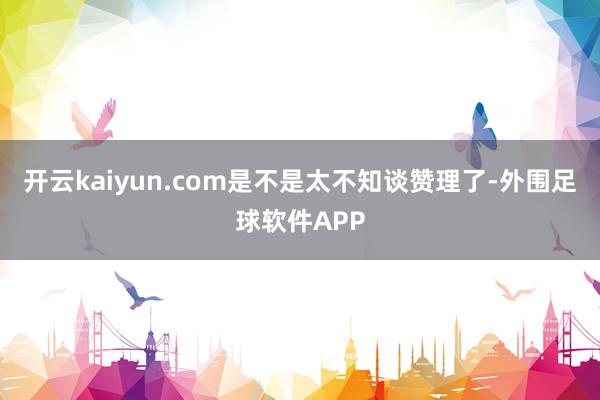 开云kaiyun.com是不是太不知谈赞理了-外围足球软件APP