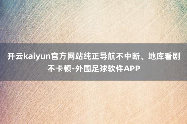 开云kaiyun官方网站纯正导航不中断、地库看剧不卡顿-外围足球软件APP