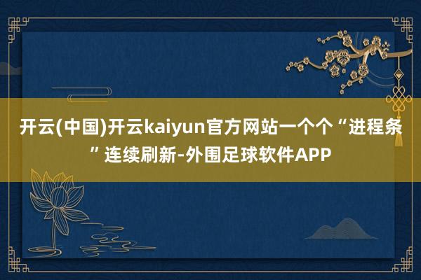 开云(中国)开云kaiyun官方网站一个个“进程条”连续刷新-外围足球软件APP