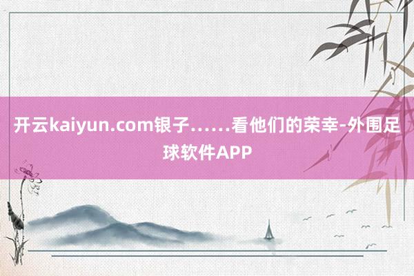 开云kaiyun.com银子……看他们的荣幸-外围足球软件APP