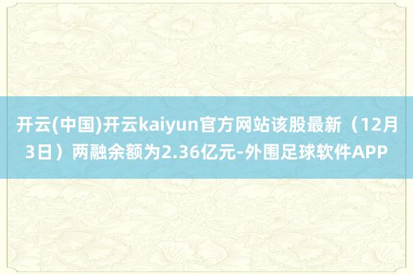开云(中国)开云kaiyun官方网站该股最新(12月3日)两融余额为2.36亿元-外围足球软件APP