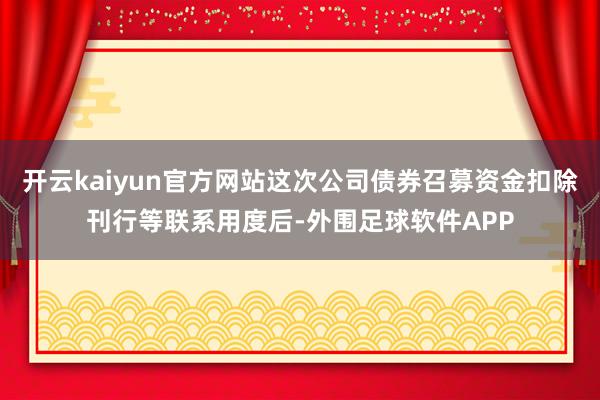 开云kaiyun官方网站这次公司债券召募资金扣除刊行等联系用度后-外围足球软件APP