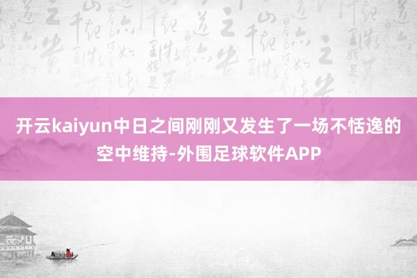 开云kaiyun中日之间刚刚又发生了一场不恬逸的空中维持-外围足球软件APP