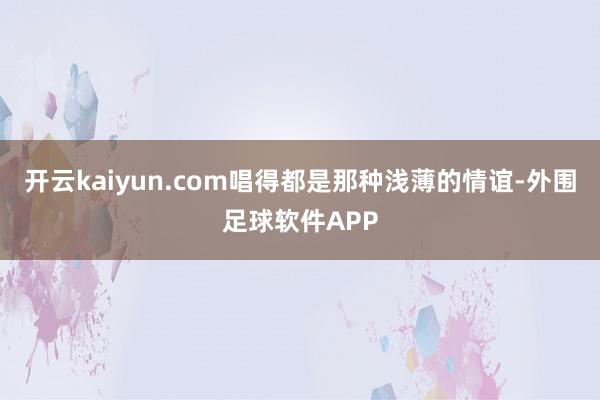 开云kaiyun.com唱得都是那种浅薄的情谊-外围足球软件APP