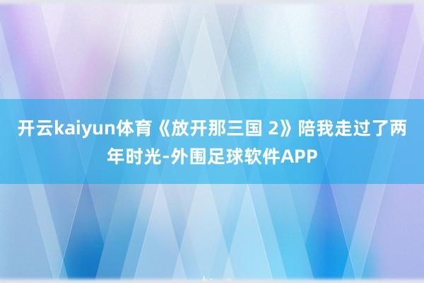 开云kaiyun体育《放开那三国 2》陪我走过了两年时光-外围足球软件APP